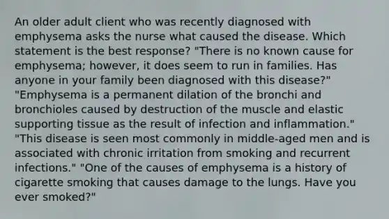 An older adult client who was recently diagnosed with emphysema asks the nurse what caused the disease. Which statement is the best response? "There is no known cause for emphysema; however, it does seem to run in families. Has anyone in your family been diagnosed with this disease?" "Emphysema is a permanent dilation of the bronchi and bronchioles caused by destruction of the muscle and elastic supporting tissue as the result of infection and inflammation." "This disease is seen most commonly in middle-aged men and is associated with chronic irritation from smoking and recurrent infections." "One of the causes of emphysema is a history of cigarette smoking that causes damage to the lungs. Have you ever smoked?"