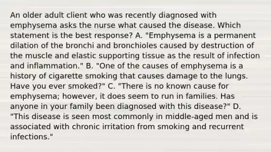 An older adult client who was recently diagnosed with emphysema asks the nurse what caused the disease. Which statement is the best response? A. "Emphysema is a permanent dilation of the bronchi and bronchioles caused by destruction of the muscle and elastic supporting tissue as the result of infection and inflammation." B. "One of the causes of emphysema is a history of cigarette smoking that causes damage to the lungs. Have you ever smoked?" C. "There is no known cause for emphysema; however, it does seem to run in families. Has anyone in your family been diagnosed with this disease?" D. "This disease is seen most commonly in middle-aged men and is associated with chronic irritation from smoking and recurrent infections."