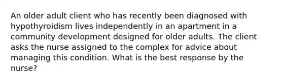 An older adult client who has recently been diagnosed with hypothyroidism lives independently in an apartment in a community development designed for older adults. The client asks the nurse assigned to the complex for advice about managing this condition. What is the best response by the nurse?