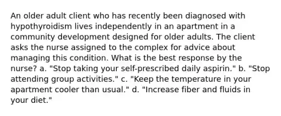 An older adult client who has recently been diagnosed with hypothyroidism lives independently in an apartment in a community development designed for older adults. The client asks the nurse assigned to the complex for advice about managing this condition. What is the best response by the nurse? a. "Stop taking your self-prescribed daily aspirin." b. "Stop attending group activities." c. "Keep the temperature in your apartment cooler than usual." d. "Increase fiber and fluids in your diet."