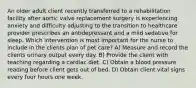 An older adult client recently transferred to a rehabilitation facility after aortic valve replacement surgery is experiencing anxiety and difficulty adjusting to the transition to healthcare provider prescribes an antidepressant and a mild sedative for sleep. Which intervention is most important for the nurse to include in the clients plan of pet care? A) Measure and record the clients urinary output every day. B) Provide the client with teaching regarding a cardiac diet. C) Obtain a blood pressure reading before client gets out of bed. D) Obtain client vital signs every four hours one week.