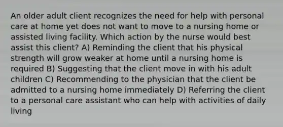 An older adult client recognizes the need for help with personal care at home yet does not want to move to a nursing home or assisted living facility. Which action by the nurse would best assist this client? A) Reminding the client that his physical strength will grow weaker at home until a nursing home is required B) Suggesting that the client move in with his adult children C) Recommending to the physician that the client be admitted to a nursing home immediately D) Referring the client to a personal care assistant who can help with activities of daily living