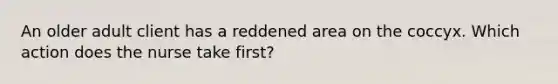 An older adult client has a reddened area on the coccyx. Which action does the nurse take first?