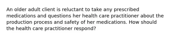 An older adult client is reluctant to take any prescribed medications and questions her health care practitioner about the production process and safety of her medications. How should the health care practitioner respond?