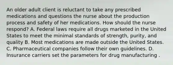 An older adult client is reluctant to take any prescribed medications and questions the nurse about the production process and safety of her medications. How should the nurse respond? A. Federal laws require all drugs marketed in the United States to meet the minimal standards of strength, purity, and quality B. Most medications are made outside the United States. C. Pharmaceutical companies follow their own guidelines. D. Insurance carriers set the parameters for drug manufacturing .