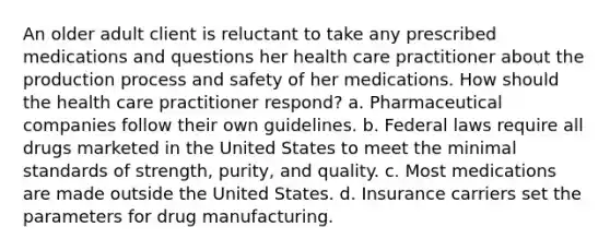 An older adult client is reluctant to take any prescribed medications and questions her health care practitioner about the production process and safety of her medications. How should the health care practitioner respond? a. Pharmaceutical companies follow their own guidelines. b. Federal laws require all drugs marketed in the United States to meet the minimal standards of strength, purity, and quality. c. Most medications are made outside the United States. d. Insurance carriers set the parameters for drug manufacturing.