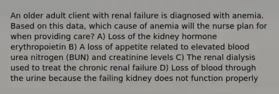 An older adult client with renal failure is diagnosed with anemia. Based on this data, which cause of anemia will the nurse plan for when providing care? A) Loss of the kidney hormone erythropoietin B) A loss of appetite related to elevated blood urea nitrogen (BUN) and creatinine levels C) The renal dialysis used to treat the chronic renal failure D) Loss of blood through the urine because the failing kidney does not function properly