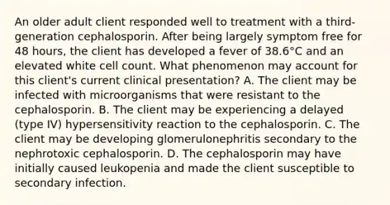 An older adult client responded well to treatment with a third-generation cephalosporin. After being largely symptom free for 48 hours, the client has developed a fever of 38.6°C and an elevated white cell count. What phenomenon may account for this client's current clinical presentation? A. The client may be infected with microorganisms that were resistant to the cephalosporin. B. The client may be experiencing a delayed (type IV) hypersensitivity reaction to the cephalosporin. C. The client may be developing glomerulonephritis secondary to the nephrotoxic cephalosporin. D. The cephalosporin may have initially caused leukopenia and made the client susceptible to secondary infection.