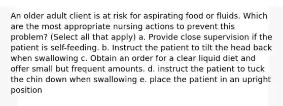 An older adult client is at risk for aspirating food or fluids. Which are the most appropriate nursing actions to prevent this problem? (Select all that apply) a. Provide close supervision if the patient is self-feeding. b. Instruct the patient to tilt the head back when swallowing c. Obtain an order for a clear liquid diet and offer small but frequent amounts. d. instruct the patient to tuck the chin down when swallowing e. place the patient in an upright position