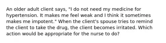 An older adult client says, "I do not need my medicine for hypertension. It makes me feel weak and I think it sometimes makes me impotent." When the client's spouse tries to remind the client to take the drug, the client becomes irritated. Which action would be appropriate for the nurse to do?