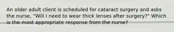 An older adult client is scheduled for cataract surgery and asks the nurse, "Will I need to wear thick lenses after surgery?" Which is the most appropriate response from the nurse?