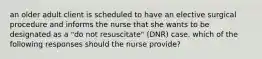 an older adult client is scheduled to have an elective surgical procedure and informs the nurse that she wants to be designated as a "do not resuscitate" (DNR) case. which of the following responses should the nurse provide?