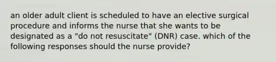 an older adult client is scheduled to have an elective surgical procedure and informs the nurse that she wants to be designated as a "do not resuscitate" (DNR) case. which of the following responses should the nurse provide?