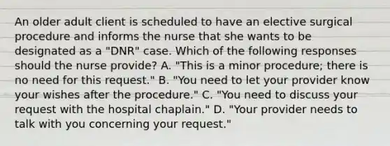 An older adult client is scheduled to have an elective surgical procedure and informs the nurse that she wants to be designated as a "DNR" case. Which of the following responses should the nurse provide? A. "This is a minor procedure; there is no need for this request." B. "You need to let your provider know your wishes after the procedure." C. "You need to discuss your request with the hospital chaplain." D. "Your provider needs to talk with you concerning your request."