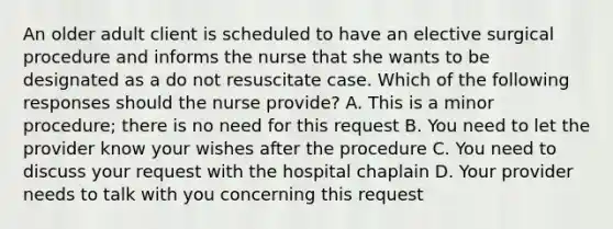 An older adult client is scheduled to have an elective surgical procedure and informs the nurse that she wants to be designated as a do not resuscitate case. Which of the following responses should the nurse provide? A. This is a minor procedure; there is no need for this request B. You need to let the provider know your wishes after the procedure C. You need to discuss your request with the hospital chaplain D. Your provider needs to talk with you concerning this request