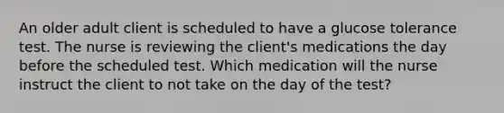 An older adult client is scheduled to have a glucose tolerance test. The nurse is reviewing the client's medications the day before the scheduled test. Which medication will the nurse instruct the client to not take on the day of the test?