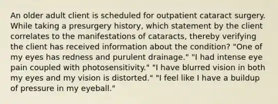 An older adult client is scheduled for outpatient cataract surgery. While taking a presurgery history, which statement by the client correlates to the manifestations of cataracts, thereby verifying the client has received information about the condition? "One of my eyes has redness and purulent drainage." "I had intense eye pain coupled with photosensitivity." "I have blurred vision in both my eyes and my vision is distorted." "I feel like I have a buildup of pressure in my eyeball."