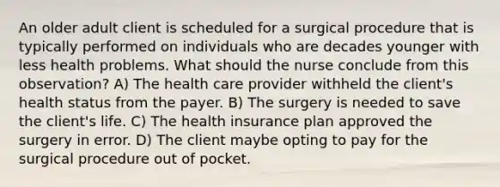 An older adult client is scheduled for a surgical procedure that is typically performed on individuals who are decades younger with less health problems. What should the nurse conclude from this​ observation? A) The health care provider withheld the client​'s health status from the payer. B) The surgery is needed to save the client​'s life. C) The health insurance plan approved the surgery in error. D) The client maybe opting to pay for the surgical procedure out of pocket.