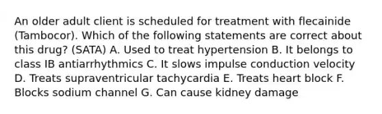 An older adult client is scheduled for treatment with flecainide (Tambocor). Which of the following statements are correct about this drug? (SATA) A. Used to treat hypertension B. It belongs to class IB antiarrhythmics C. It slows impulse conduction velocity D. Treats supraventricular tachycardia E. Treats heart block F. Blocks sodium channel G. Can cause kidney damage