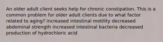 An older adult client seeks help for chronic constipation. This is a common problem for older adult clients due to what factor related to aging? increased intestinal motility decreased abdominal strength increased intestinal bacteria decreased production of hydrochloric acid