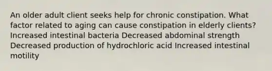 An older adult client seeks help for chronic constipation. What factor related to aging can cause constipation in elderly clients? Increased intestinal bacteria Decreased abdominal strength Decreased production of hydrochloric acid Increased intestinal motility