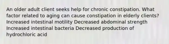 An older adult client seeks help for chronic constipation. What factor related to aging can cause constipation in elderly clients? Increased intestinal motility Decreased abdominal strength Increased intestinal bacteria Decreased production of hydrochloric acid