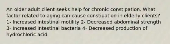 An older adult client seeks help for chronic constipation. What factor related to aging can cause constipation in elderly clients? 1- Increased intestinal motility 2- Decreased abdominal strength 3- Increased intestinal bacteria 4- Decreased production of hydrochloric acid