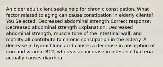 An older adult client seeks help for chronic constipation. What factor related to aging can cause constipation in elderly clients? You Selected: Decreased abdominal strength Correct response: Decreased abdominal strength Explanation: Decreased abdominal strength, muscle tone of the intestinal wall, and motility all contribute to chronic constipation in the elderly. A decrease in hydrochloric acid causes a decrease in absorption of iron and vitamin B12, whereas an increase in intestinal bacteria actually causes diarrhea.