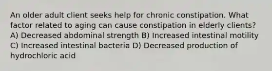 An older adult client seeks help for chronic constipation. What factor related to aging can cause constipation in elderly clients? A) Decreased abdominal strength B) Increased intestinal motility C) Increased intestinal bacteria D) Decreased production of hydrochloric acid