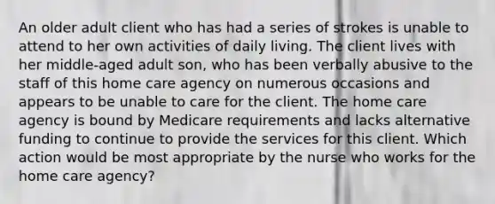 An older adult client who has had a series of strokes is unable to attend to her own activities of daily living. The client lives with her middle-aged adult son, who has been verbally abusive to the staff of this home care agency on numerous occasions and appears to be unable to care for the client. The home care agency is bound by Medicare requirements and lacks alternative funding to continue to provide the services for this client. Which action would be most appropriate by the nurse who works for the home care agency?