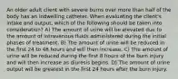 An older adult client with severe burns over more than half of the body has an indwelling catheter. When evaluating the client's intake and output, which of the following should be taken into consideration? A) The amount of urine will be elevated due to the amount of intravenous fluids administered during the initial phases of treatment. B) The amount of urine will be reduced in the first 24 to 48 hours and will then increase. C) The amount of urine will be reduced during the first 8 hours of the burn injury and will then increase as diuresis begins. D) The amount of urine output will be greatest in the first 24 hours after the burn injury.