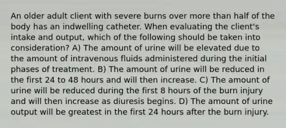 An older adult client with severe burns over more than half of the body has an indwelling catheter. When evaluating the client's intake and output, which of the following should be taken into consideration? A) The amount of urine will be elevated due to the amount of intravenous fluids administered during the initial phases of treatment. B) The amount of urine will be reduced in the first 24 to 48 hours and will then increase. C) The amount of urine will be reduced during the first 8 hours of the burn injury and will then increase as diuresis begins. D) The amount of urine output will be greatest in the first 24 hours after the burn injury.