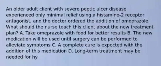 An older adult client with severe peptic ulcer disease experienced only minimal relief using a histamine-2 receptor antagonist, and the doctor ordered the addition of omeprazole. What should the nurse teach this client about the new treatment plan? A. Take omeprazole with food for better results B. The new medication will be used until surgery can be performed to alleviate symptoms C. A complete cure is expected with the addition of this medication D. Long-term treatment may be needed for hy