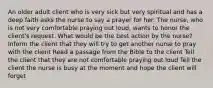 An older adult client who is very sick but very spiritual and has a deep faith asks the nurse to say a prayer for her. The nurse, who is not very comfortable praying out loud, wants to honor the client's request. What would be the best action by the nurse? Inform the client that they will try to get another nurse to pray with the client Read a passage from the Bible to the client Tell the client that they are not comfortable praying out loud Tell the client the nurse is busy at the moment and hope the client will forget