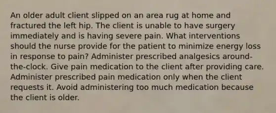 An older adult client slipped on an area rug at home and fractured the left hip. The client is unable to have surgery immediately and is having severe pain. What interventions should the nurse provide for the patient to minimize energy loss in response to pain? Administer prescribed analgesics around-the-clock. Give pain medication to the client after providing care. Administer prescribed pain medication only when the client requests it. Avoid administering too much medication because the client is older.