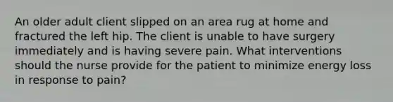 An older adult client slipped on an area rug at home and fractured the left hip. The client is unable to have surgery immediately and is having severe pain. What interventions should the nurse provide for the patient to minimize energy loss in response to pain?