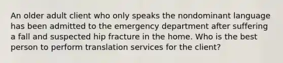 An older adult client who only speaks the nondominant language has been admitted to the emergency department after suffering a fall and suspected hip fracture in the home. Who is the best person to perform translation services for the client?