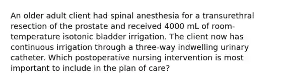 An older adult client had spinal anesthesia for a transurethral resection of the prostate and received 4000 mL of room-temperature isotonic bladder irrigation. The client now has continuous irrigation through a three-way indwelling urinary catheter. Which postoperative nursing intervention is most important to include in the plan of care?