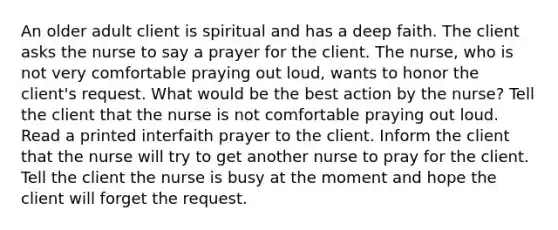 An older adult client is spiritual and has a deep faith. The client asks the nurse to say a prayer for the client. The nurse, who is not very comfortable praying out loud, wants to honor the client's request. What would be the best action by the nurse? Tell the client that the nurse is not comfortable praying out loud. Read a printed interfaith prayer to the client. Inform the client that the nurse will try to get another nurse to pray for the client. Tell the client the nurse is busy at the moment and hope the client will forget the request.