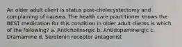 An older adult client is status post-cholecystectomy and complaining of nausea. The health care practitioner knows the BEST medication for this condition in older adult clients is which of the following? a. Anticholinergic b. Antidopaminergic c. Dramamine d. Serotonin receptor antagonist