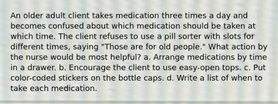 An older adult client takes medication three times a day and becomes confused about which medication should be taken at which time. The client refuses to use a pill sorter with slots for different times, saying "Those are for old people." What action by the nurse would be most helpful? a. Arrange medications by time in a drawer. b. Encourage the client to use easy-open tops. c. Put color-coded stickers on the bottle caps. d. Write a list of when to take each medication.