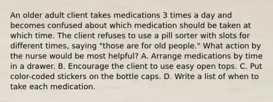 An older adult client takes medications 3 times a day and becomes confused about which medication should be taken at which time. The client refuses to use a pill sorter with slots for different times, saying "those are for old people." What action by the nurse would be most helpful? A. Arrange medications by time in a drawer. B. Encourage the client to use easy open tops. C. Put color-coded stickers on the bottle caps. D. Write a list of when to take each medication.