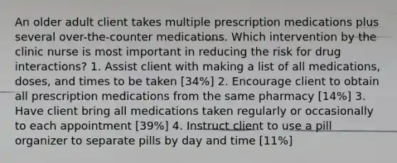 An older adult client takes multiple prescription medications plus several over-the-counter medications. Which intervention by the clinic nurse is most important in reducing the risk for drug interactions? 1. Assist client with making a list of all medications, doses, and times to be taken [34%] 2. Encourage client to obtain all prescription medications from the same pharmacy [14%] 3. Have client bring all medications taken regularly or occasionally to each appointment [39%] 4. Instruct client to use a pill organizer to separate pills by day and time [11%]