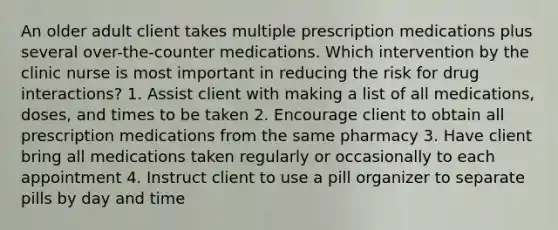 An older adult client takes multiple prescription medications plus several over-the-counter medications. Which intervention by the clinic nurse is most important in reducing the risk for drug interactions? 1. Assist client with making a list of all medications, doses, and times to be taken 2. Encourage client to obtain all prescription medications from the same pharmacy 3. Have client bring all medications taken regularly or occasionally to each appointment 4. Instruct client to use a pill organizer to separate pills by day and time