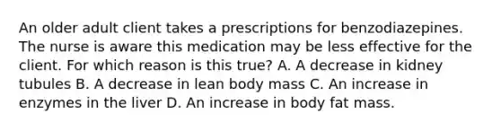 An older adult client takes a prescriptions for benzodiazepines. The nurse is aware this medication may be less effective for the client. For which reason is this true? A. A decrease in kidney tubules B. A decrease in lean body mass C. An increase in enzymes in the liver D. An increase in body fat mass.