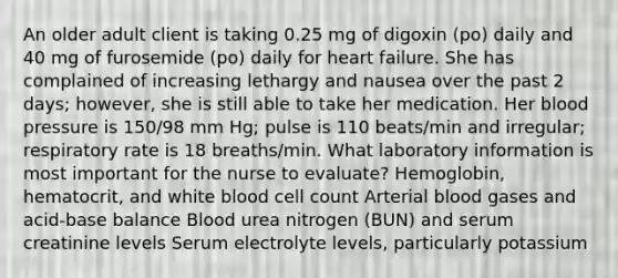 An older adult client is taking 0.25 mg of digoxin (po) daily and 40 mg of furosemide (po) daily for heart failure. She has complained of increasing lethargy and nausea over the past 2 days; however, she is still able to take her medication. Her blood pressure is 150/98 mm Hg; pulse is 110 beats/min and irregular; respiratory rate is 18 breaths/min. What laboratory information is most important for the nurse to evaluate? Hemoglobin, hematocrit, and white blood cell count Arterial blood gases and acid-base balance Blood urea nitrogen (BUN) and serum creatinine levels Serum electrolyte levels, particularly potassium