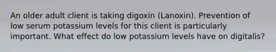 An older adult client is taking digoxin (Lanoxin). Prevention of low serum potassium levels for this client is particularly important. What effect do low potassium levels have on digitalis?