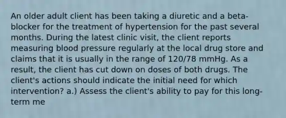 An older adult client has been taking a diuretic and a beta-blocker for the treatment of hypertension for the past several months. During the latest clinic visit, the client reports measuring <a href='https://www.questionai.com/knowledge/kD0HacyPBr-blood-pressure' class='anchor-knowledge'>blood pressure</a> regularly at the local drug store and claims that it is usually in the range of 120/78 mmHg. As a result, the client has cut down on doses of both drugs. The client's actions should indicate the initial need for which intervention? a.) Assess the client's ability to pay for this long-term me