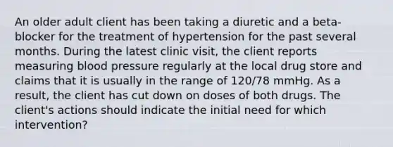 An older adult client has been taking a diuretic and a beta-blocker for the treatment of hypertension for the past several months. During the latest clinic visit, the client reports measuring blood pressure regularly at the local drug store and claims that it is usually in the range of 120/78 mmHg. As a result, the client has cut down on doses of both drugs. The client's actions should indicate the initial need for which intervention?