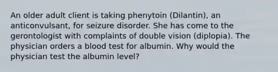 An older adult client is taking phenytoin (Dilantin), an anticonvulsant, for seizure disorder. She has come to the gerontologist with complaints of double vision (diplopia). The physician orders a blood test for albumin. Why would the physician test the albumin level?